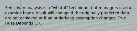 Sensitivity analysis is a "what-if" technique that managers use to examine how a result will change if the originally predicted data are not achieved or if an underlying assumption changes. True False Depends IDK