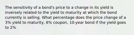 The sensitivity of a bond's price to a change in its yield is inversely related to the yield to maturity at which the bond currently is selling. What percentage does the price change of a 3% yield to maturity, 6% coupon, 10-year bond if the yield goes to 2%