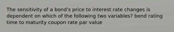 The sensitivity of a bond's price to interest rate changes is dependent on which of the following two variables? bond rating time to maturity coupon rate par value