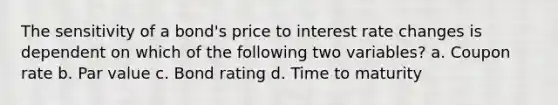 The sensitivity of a bond's price to interest rate changes is dependent on which of the following two variables? a. Coupon rate b. Par value c. Bond rating d. Time to maturity