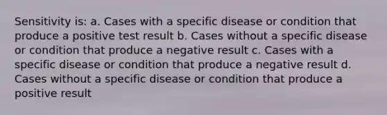 Sensitivity is: a. Cases with a specific disease or condition that produce a positive test result b. Cases without a specific disease or condition that produce a negative result c. Cases with a specific disease or condition that produce a negative result d. Cases without a specific disease or condition that produce a positive result