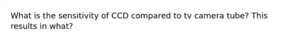 What is the sensitivity of CCD compared to tv camera tube? This results in what?