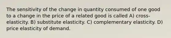 The sensitivity of the change in quantity consumed of one good to a change in the price of a related good is called A) cross-elasticity. B) substitute elasticity. C) complementary elasticity. D) price elasticity of demand.