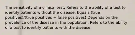 The sensitivity of a clinical test: Refers to the ability of a test to identify patients without the disease. Equals (true positives)/(true positives + false positives) Depends on the prevalence of the disease in the population. Refers to the ability of a test to identify patients with the disease.