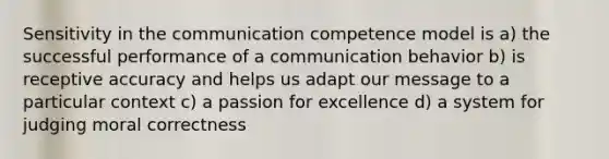 Sensitivity in the communication competence model is a) the successful performance of a communication behavior b) is receptive accuracy and helps us adapt our message to a particular context c) a passion for excellence d) a system for judging moral correctness