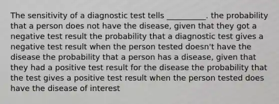 The sensitivity of a diagnostic test tells __________. the probability that a person does not have the disease, given that they got a negative test result the probability that a diagnostic test gives a negative test result when the person tested doesn't have the disease the probability that a person has a disease, given that they had a positive test result for the disease the probability that the test gives a positive test result when the person tested does have the disease of interest