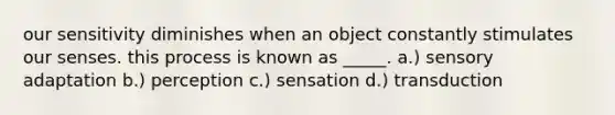 our sensitivity diminishes when an object constantly stimulates our senses. this process is known as _____. a.) sensory adaptation b.) perception c.) sensation d.) transduction