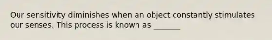 Our sensitivity diminishes when an object constantly stimulates our senses. This process is known as _______