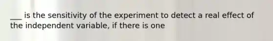 ___ is the sensitivity of the experiment to detect a real effect of the independent variable, if there is one