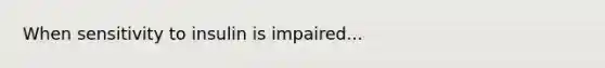 When sensitivity to insulin is impaired...