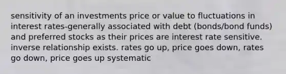 sensitivity of an investments price or value to fluctuations in interest rates-generally associated with debt (bonds/bond funds) and preferred stocks as their prices are interest rate sensitive. inverse relationship exists. rates go up, price goes down, rates go down, price goes up systematic