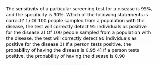 The sensitivity of a particular screening test for a disease is 95%, and the specificity is 90%. Which of the following statements is correct? 1) Of 100 people sampled from a population with the disease, the test will correctly detect 95 individuals as positive for the disease 2) Of 100 people sampled from a population with the disease, the test will correctly detect 90 individuals as positive for the disease 3) If a person tests positive, the probability of having the disease is 0.95 4) If a person tests positive, the probability of having the disease is 0.90