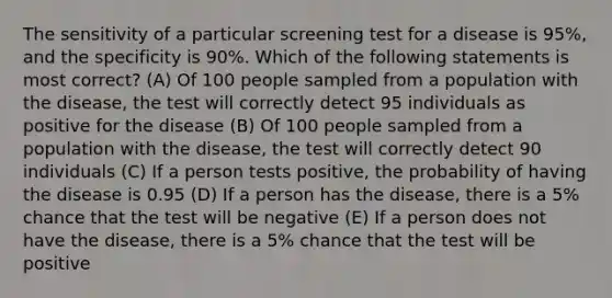 The sensitivity of a particular screening test for a disease is 95%, and the specificity is 90%. Which of the following statements is most correct? (A) Of 100 people sampled from a population with the disease, the test will correctly detect 95 individuals as positive for the disease (B) Of 100 people sampled from a population with the disease, the test will correctly detect 90 individuals (C) If a person tests positive, the probability of having the disease is 0.95 (D) If a person has the disease, there is a 5% chance that the test will be negative (E) If a person does not have the disease, there is a 5% chance that the test will be positive