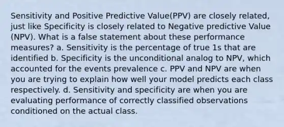 Sensitivity and Positive Predictive Value(PPV) are closely related, just like Specificity is closely related to Negative predictive Value (NPV). What is a false statement about these performance measures? a. Sensitivity is the percentage of true 1s that are identified b. Specificity is the unconditional analog to NPV, which accounted for the events prevalence c. PPV and NPV are when you are trying to explain how well your model predicts each class respectively. d. Sensitivity and specificity are when you are evaluating performance of correctly classified observations conditioned on the actual class.