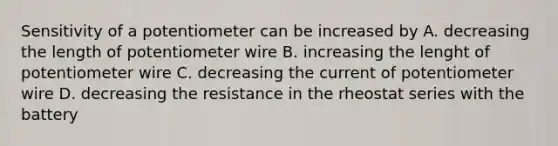 Sensitivity of a potentiometer can be increased by A. decreasing the length of potentiometer wire B. increasing the lenght of potentiometer wire C. decreasing the current of potentiometer wire D. decreasing the resistance in the rheostat series with the battery