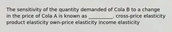 The sensitivity of the quantity demanded of Cola B to a change in the price of Cola A is known as __________. cross-price elasticity product elasticity own-price elasticity income elasticity