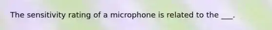 The sensitivity rating of a microphone is related to the ___.