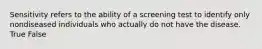 Sensitivity refers to the ability of a screening test to identify only nondiseased individuals who actually do not have the disease. True False