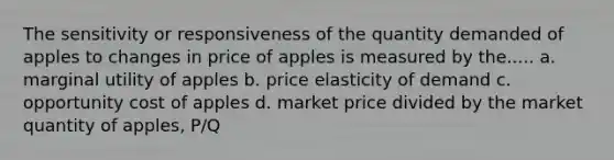 The sensitivity or responsiveness of the quantity demanded of apples to changes in price of apples is measured by the..... a. marginal utility of apples b. price elasticity of demand c. opportunity cost of apples d. market price divided by the market quantity of apples, P/Q