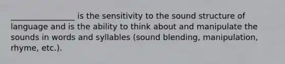 ________________ is the sensitivity to the sound structure of language and is the ability to think about and manipulate the sounds in words and syllables (sound blending, manipulation, rhyme, etc.).