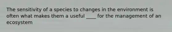 The sensitivity of a species to changes in the environment is often what makes them a useful ____ for the management of an ecosystem