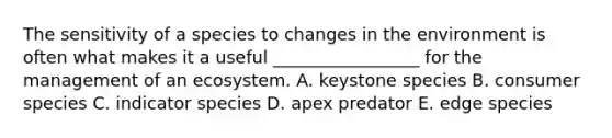 The sensitivity of a species to changes in the environment is often what makes it a useful _________________ for the management of an ecosystem. A. keystone species B. consumer species C. indicator species D. apex predator E. edge species