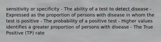 sensitivity or specificity - The ability of a test to detect disease - Expressed as the proportion of persons with disease in whom the test is positive - The probability of a positive test - Higher values identifies a greater proportion of persons with disease - The True Positive (TP) rate