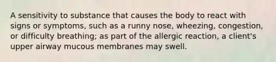 A sensitivity to substance that causes the body to react with signs or symptoms, such as a runny nose, wheezing, congestion, or difficulty breathing; as part of the allergic reaction, a client's upper airway mucous membranes may swell.