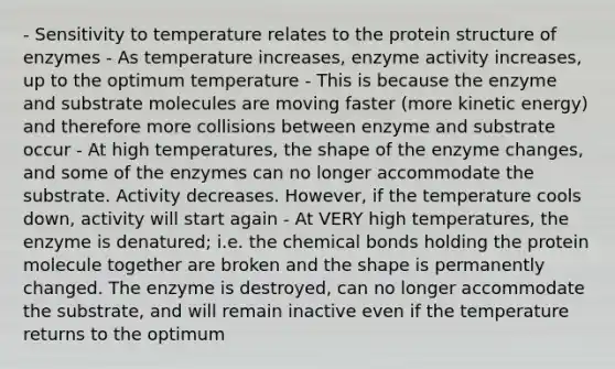 - Sensitivity to temperature relates to the protein structure of enzymes - As temperature increases, enzyme activity increases, up to the optimum temperature - This is because the enzyme and substrate molecules are moving faster (more kinetic energy) and therefore more collisions between enzyme and substrate occur - At high temperatures, the shape of the enzyme changes, and some of the enzymes can no longer accommodate the substrate. Activity decreases. However, if the temperature cools down, activity will start again - At VERY high temperatures, the enzyme is denatured; i.e. the chemical bonds holding the protein molecule together are broken and the shape is permanently changed. The enzyme is destroyed, can no longer accommodate the substrate, and will remain inactive even if the temperature returns to the optimum