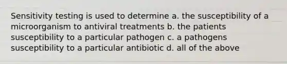 Sensitivity testing is used to determine a. the susceptibility of a microorganism to antiviral treatments b. the patients susceptibility to a particular pathogen c. a pathogens susceptibility to a particular antibiotic d. all of the above