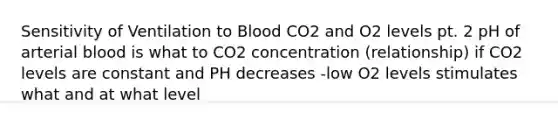 Sensitivity of Ventilation to Blood CO2 and O2 levels pt. 2 pH of arterial blood is what to CO2 concentration (relationship) if CO2 levels are constant and PH decreases -low O2 levels stimulates what and at what level