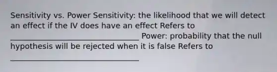 Sensitivity vs. Power Sensitivity: the likelihood that we will detect an effect if the IV does have an effect Refers to _________________________________ Power: probability that the null hypothesis will be rejected when it is false Refers to _________________________________