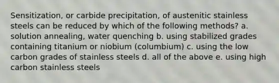 Sensitization, or carbide precipitation, of austenitic stainless steels can be reduced by which of the following methods? a. solution annealing, water quenching b. using stabilized grades containing titanium or niobium (columbium) c. using the low carbon grades of stainless steels d. all of the above e. using high carbon stainless steels