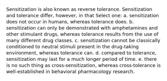 Sensitization is also known as reverse tolerance. Sensitization and tolerance differ, however, in that Select one: a. sensitization does not occur in humans, whereas tolerance does. b. sensitization can only be demonstrated with amphetamines and other stimulant drugs, whereas tolerance results from the use of many different drug classes. c. sensitization cannot be classically conditioned to neutral stimuli present in the drug-taking environment, whereas tolerance can. d. compared to tolerance, sensitization may last for a much longer period of time. e. there is no such thing as cross-sensitization, whereas cross-tolerance is well-established in behavioral pharmacology research.