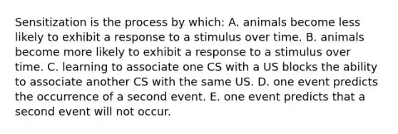 Sensitization is the process by which: A. animals become less likely to exhibit a response to a stimulus over time. B. animals become more likely to exhibit a response to a stimulus over time. C. learning to associate one CS with a US blocks the ability to associate another CS with the same US. D. one event predicts the occurrence of a second event. E. one event predicts that a second event will not occur.