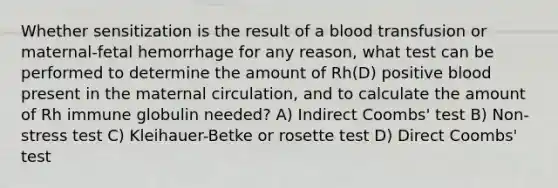 Whether sensitization is the result of a blood transfusion or maternal-fetal hemorrhage for any reason, what test can be performed to determine the amount of Rh(D) positive blood present in the maternal circulation, and to calculate the amount of Rh immune globulin needed? A) Indirect Coombs' test B) Non-stress test C) Kleihauer-Betke or rosette test D) Direct Coombs' test