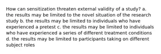 How can sensitization threaten external validity of a study? a. the results may be limited to the novel situation of the research study b. the results may be limited to individuals who have experienced a pretest c. the results may be limited to individuals who have experienced a series of different treatment conditions d. the results may be limited to participants taking on different subject roles