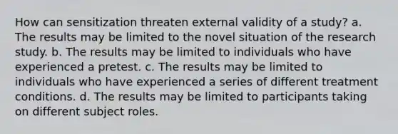 How can sensitization threaten external validity of a study? a. The results may be limited to the novel situation of the research study. b. The results may be limited to individuals who have experienced a pretest. c. The results may be limited to individuals who have experienced a series of different treatment conditions. d. The results may be limited to participants taking on different subject roles.