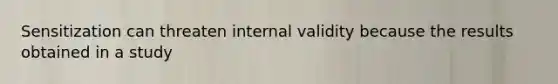 Sensitization can threaten internal validity because the results obtained in a study