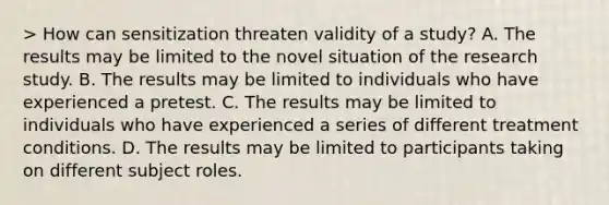 > How can sensitization threaten validity of a study? A. The results may be limited to the novel situation of the research study. B. The results may be limited to individuals who have experienced a pretest. C. The results may be limited to individuals who have experienced a series of different treatment conditions. D. The results may be limited to participants taking on different subject roles.