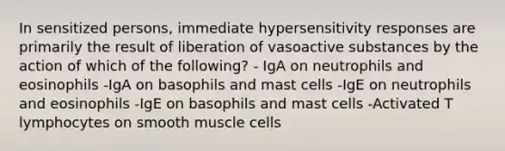 In sensitized persons, immediate hypersensitivity responses are primarily the result of liberation of vasoactive substances by the action of which of the following? - IgA on neutrophils and eosinophils -IgA on basophils and mast cells -IgE on neutrophils and eosinophils -IgE on basophils and mast cells -Activated T lymphocytes on smooth muscle cells