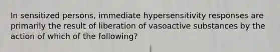 In sensitized persons, immediate hypersensitivity responses are primarily the result of liberation of vasoactive substances by the action of which of the following?