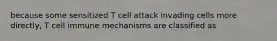 because some sensitized T cell attack invading cells more directly, T cell immune mechanisms are classified as