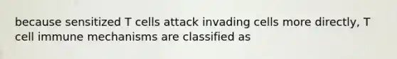 because sensitized T cells attack invading cells more directly, T cell immune mechanisms are classified as