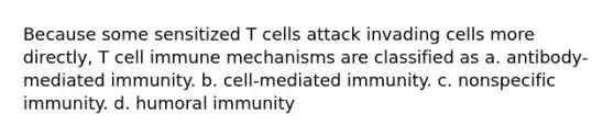 Because some sensitized T cells attack invading cells more directly, T cell immune mechanisms are classified as a. antibody-mediated immunity. b. cell-mediated immunity. c. nonspecific immunity. d. humoral immunity