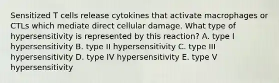 Sensitized T cells release cytokines that activate macrophages or CTLs which mediate direct cellular damage. What type of hypersensitivity is represented by this reaction? A. type I hypersensitivity B. type II hypersensitivity C. type III hypersensitivity D. type IV hypersensitivity E. type V hypersensitivity