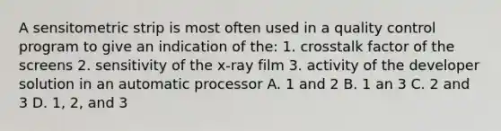 A sensitometric strip is most often used in a quality control program to give an indication of the: 1. crosstalk factor of the screens 2. sensitivity of the x-ray film 3. activity of the developer solution in an automatic processor A. 1 and 2 B. 1 an 3 C. 2 and 3 D. 1, 2, and 3