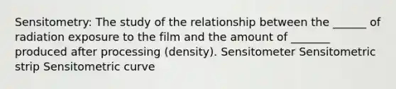 Sensitometry: The study of the relationship between the ______ of radiation exposure to the film and the amount of _______ produced after processing (density). Sensitometer Sensitometric strip Sensitometric curve