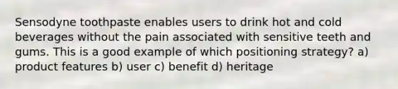 Sensodyne toothpaste enables users to drink hot and cold beverages without the pain associated with sensitive teeth and gums. This is a good example of which positioning strategy? a) product features b) user c) benefit d) heritage