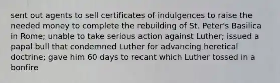 sent out agents to sell certificates of indulgences to raise the needed money to complete the rebuilding of St. Peter's Basilica in Rome; unable to take serious action against Luther; issued a papal bull that condemned Luther for advancing heretical doctrine; gave him 60 days to recant which Luther tossed in a bonfire